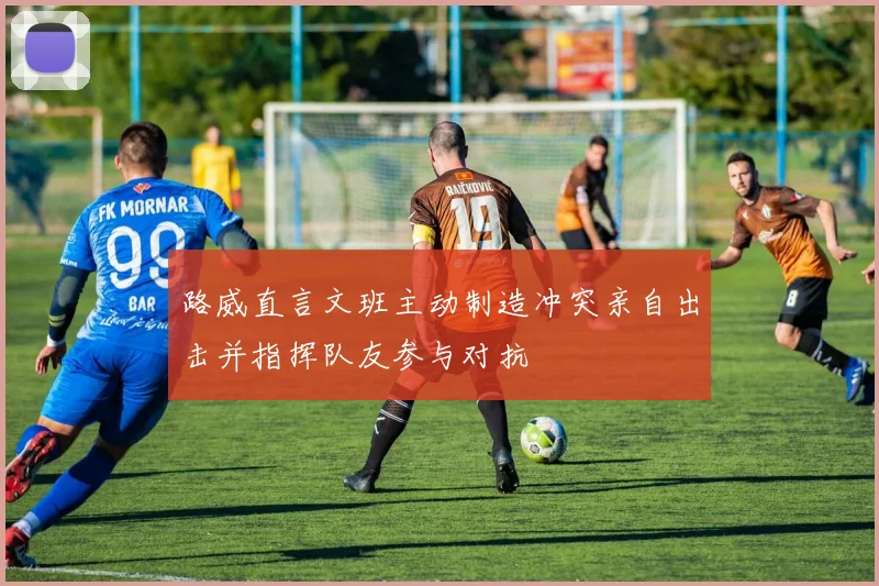 路威直言文班主动制造冲突亲自出击并指挥队友参与对抗