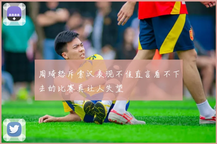 周琦怒斥索汉表现不佳直言看不下去的比赛真让人失望