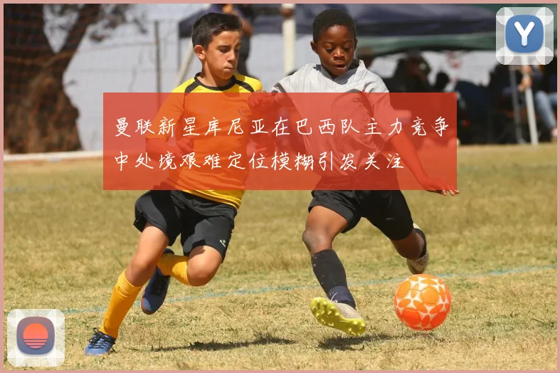 曼联新星库尼亚在巴西队主力竞争中处境艰难定位模糊引发关注
