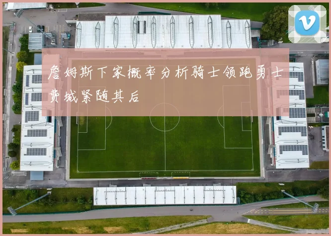 詹姆斯下家概率分析骑士领跑勇士费城紧随其后