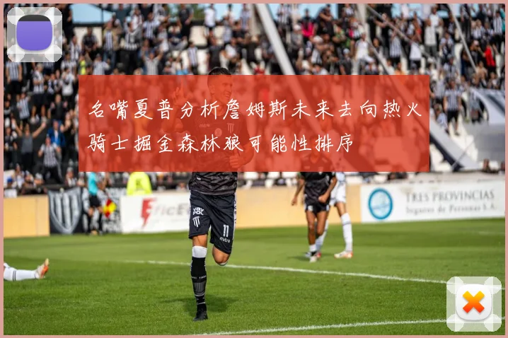 名嘴夏普分析詹姆斯未来去向热火骑士掘金森林狼可能性排序