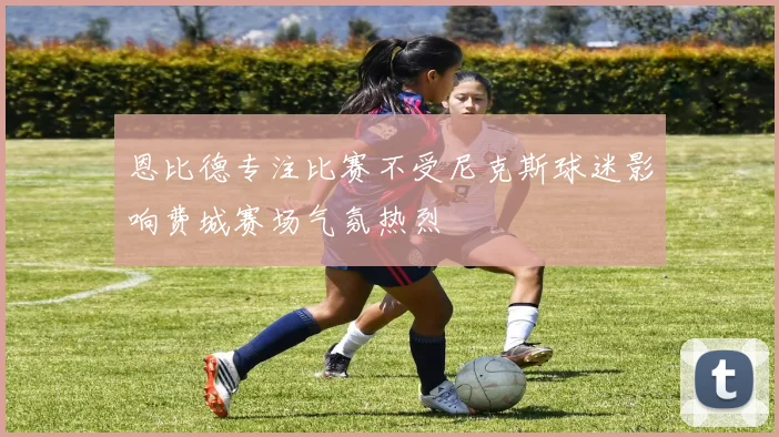 恩比德专注比赛不受尼克斯球迷影响费城赛场气氛热烈
