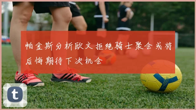 帕金斯分析欧文拒绝骑士聚会或将后悔期待下次机会