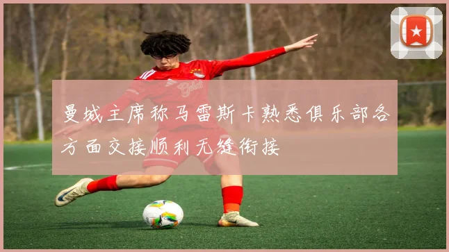 曼城主席称马雷斯卡熟悉俱乐部各方面交接顺利无缝衔接