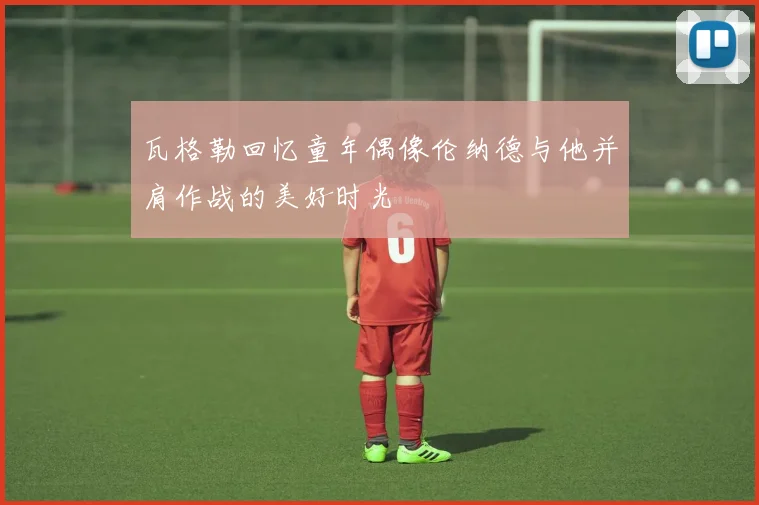 瓦格勒回忆童年偶像伦纳德与他并肩作战的美好时光