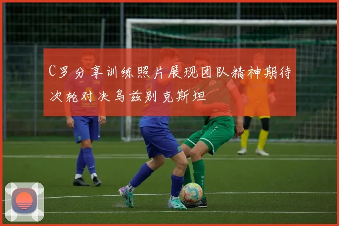 C罗分享训练照片展现团队精神期待次轮对决乌兹别克斯坦