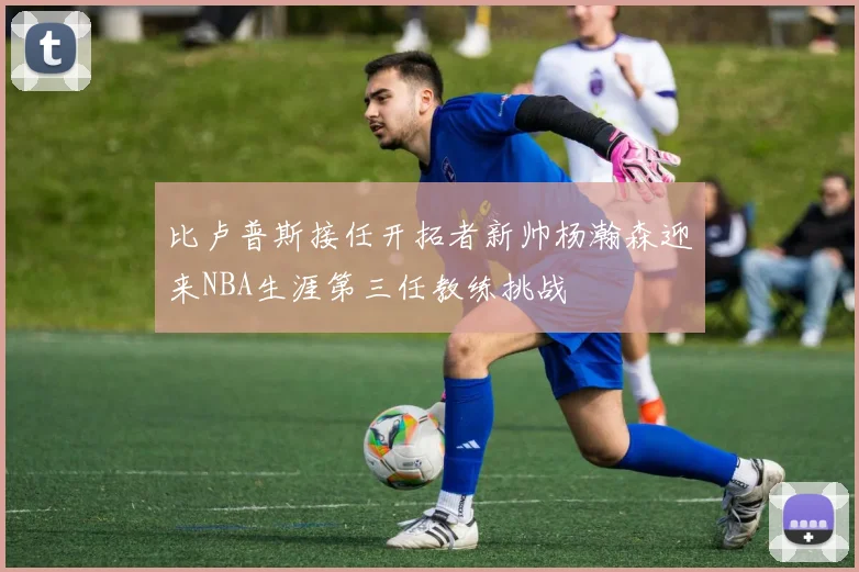比卢普斯接任开拓者新帅杨瀚森迎来NBA生涯第三任教练挑战